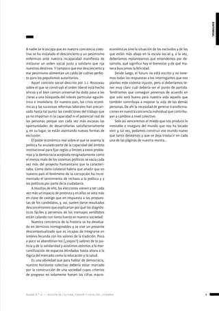 ágora n.º 17 — revista de cultura, ensayo y creación literaria 9
editorial
A nadie se le escapa que en nuestra conciencia colec-
tiva se ha instalado el desconcierto y un pesimismo
enfermizo ante nuestra incapacidad manifiesta de
instaurar un orden social justo y solidario que rija
nuestros destinos. Y tampoco que ese desconcierto y
ese pesimismo alimentan un caldo de cultivo perfec-
to para los populismos autoritarios.
Aquel contrato social descrito por J.J. Rousseau
sobre el que se construyó el orden liberal está hecho
añicos y el bien común universal ha dado paso a las
claras a una búsqueda del interés particular egocén-
trico e insolidario. En nuestro país, las crisis econó-
micas y las sucesivas reformas laborales han precari-
zado hasta tal punto las condiciones del trabajo que
ya no importan ni la capacidad ni el potencial real de
las personas porque son cada vez más escasas las
oportunidades de desarrollarlas satisfactoriamente
y, en su lugar, se están asentando nuevas formas de
exclusión.
El poder económico real sobre el que se asienta la
política ha anulado parte de la capacidad del ámbito
institucional para fijar reglas y límites a estos proble-
mas y la democracia aceptada resignadamente como
el menos malo de los sistemas políticos se vacía cada
vez más del proyecto humanitario que la caracteri-
zaba. Como daño colateral habría que añadir que en
nuestro país el fenómeno de la corrupción ha incre-
mentado el sentimiento de rechazo a la política y a
los políticos por parte de la ciudadanía.
A resultas de ello, las elecciones vienen a ser cada
vez más un espacio de protesta y en ellas se vota más
en clave de castigo que en respuesta a las propues-
tas de los candidatos, y, así, suelen darse resultados
desconcertantes que explicarían por qué los diagnós-
ticos fáciles y perversos de los mensajes xenófobos
están calando con tanta fuerza en nuestra sociedad.
Nuestra conciencia de la historia se ha devalua-
do en términos inimaginables y se vive un presente
descontextualizado que es incapaz de integrarse en
síntesis fecunda con los valores de la tradición. Poco
a poco se abandonan los (¿viejos?) valores de la jus-
ticia y de la solidaridad y asistimos atónitos a la mer-
cantilización de espacios blindados hasta ahora a la
lógica del mercado como la educación y la salud.
Es una obviedad que para hablar de democracia,
nuestro horizonte colectivo debería estar marcado
por la construcción de una sociedad cuyos criterios
de progreso no solamente fuesen las cifras macro-
económicas sino la situación de los excluidos y de los
que están más abajo en la escala social y, a la vez,
deberíamos replantearnos qué entendemos por de-
sarrollo, qué significa hoy el bienestar y de qué ma-
nera buscamos la felicidad.
Desde luego, el futuro no está escrito y no tene-
mos todas las respuestas a los interrogantes que nos
plantea este sistema injusto, pero sí deberíamos te-
ner muy claro cuál debería ser el punto de partida.
Tendríamos que conseguir ponernos de acuerdo en
que solo será bueno para nuestra vida aquello que
también contribuya a mejorar la vida de las demás
personas. De ahí la necesidad de generar transforma-
ciones en nuestra conciencia individual que contribu-
yan a cambios a nivel colectivo.
Solo así venceremos el miedo que nos produce lo
inestable e inseguro del mundo que nos ha tocado
vivir y, tal vez, podamos construir ese mundo nuevo
que tanto deseamos y que se deja traslucir en cada
una de las páginas de nuestra revista…
 