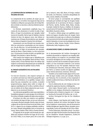 ágora n.º 17 — revista de cultura, ensayo y creación literaria
cincovillas
91
LA COMPOSICIÓN DE NOMBRES DE LAS
MUJERES DE EJEA
La composición de los nombres de mujer que en-
contramos en el Archivo Parroquial de Ejea de los
Caballeros refleja los usos generales de la Edad Me-
dia en donde se mezclan y alternan distintos proce-
dimientos.
La fórmula mayormente empleada (33.5 %)
consta de tres elementos: el nombre de pila, el ape-
llido y el lugar de procedencia; por ejemplo, Isabel
Garcés de Uncastillo, María López de Sádaba o Sancha
Jiménez de Exea. En algunos casos, éste último se
sustituye por el linaje de procedencia; por ejemplo,
María Johan de Español o Sancha Pérez del Rosal.
Juntamente con esta fórmula son usuales tam-
bién las estructuras constituidas por dos elemen-
tos. Una de ellas (32.1 %) está formada por el nom-
bre de pila y el lugar de procedencia; por ejemplo,
Sancha de Rivas o Toda de Bolea. La otra estructura
(30.7 %) presenta el nombre de pila y un apellido; por
ejemplo, Oria Sánchez o María Martínez.
Solo constan tres mujeres que se identifican por
el nombre de pila y dos apellidos: María Gil Pérez, Teresa
Aznárez Alves y Urraca Martínez Brun. Por último, dos
mujeres se mencionan únicamente por su nombre de
pila sin ningún tipo de apellido: Gracia y Parda.
EL ORIGEN GEOGRÁFICO DE LAS MUJERES
DE EJEA
Un total de cincuenta y dos mujeres incluyen en
su nombre personal una referencia geográfica que
acabó convirtiéndose en su apellido. Aunque estos
datos hay que manejarlos con cautela, sí pueden
proporcionarnos alguna pista sobre el origen de
algunos repobladores de la villa y también ofrecer-
nos un indicio de los flujos migratorios que se pro-
dujeron en ese momento histórico.
Las referencias geográficas están muy repartidas y
laspodemosagruparencuatrogrupos.Enelapéndice
IIseofreceellistadocompletodetodosestosnombres.
El primero de ellos son mujeres con apellidos
con nombres de lugar de Ejea, ya sea con referencia
a la propia villa (por ejemplo, Sancha López de Exea),
a alguno de sus barrios (el barrio de San Pedro, Sant
Per) o a alguno de sus antiguos poblados medieva-
les como Almalel (despoblado junto al término de
Luna), Añesa, Bolaso, Pilué, Rivas o Santia (Sentia).
El segundo de los grupos está formado por ape-
llidos que incluyen nombres de lugar de las actua-
les Cinco Villas, en su mayor parte de la zona alta
de la comarca: Asín, Biel, Biota, El Frago, Undués
de Lerda, Los Pintanos, Lucientes (despoblado de
Sos), Luesia, Sádaba y Uncastillo.
El tercer grupo se corresponde con apellidos
formados por nombres de lugar de Aragón, funda-
mentalmente de la provincia de Huesca: Aragüés
del Puerto, Ayerbe, Berdún, Bailo, Bolea, Estada,
la propia ciudad de Huesca y Salillas. De Zaragoza
encontramos El Castellar (despoblado de Torres de
Berrellén), Escatrón y Ricla.
El cuarto y último grupo son apellidos proce-
dentes de lugares situados fuera de Aragón. Salvo
dos nombres de mujer que se refieren a localidades
de la provincia de Soria (la propia ciudad y la locali-
dad de Valtueña), el resto son localidades de la veci-
na Navarra: Aibar, Artaso, Cáseda, Cortes, Obanos,
Ribaforada, Sada, Sangüesa y Ujué.
ACLARACIONES SOBRE LO ARRIBA EXPUESTO
En la documentación del Archivo Parroquial los
nombres personales se registran con notables dife-
rencias gráficas con respecto a la actualidad. Dado
el carácter divulgativo de este trabajo, se ha moder-
nizado la escritura de los nombres propios mencio-
nados y se han acentuado conforme a las normas
ortográficas en uso. Por ejemplo, Isabel por Guisa-
bel, Estefanía por Estevania, Juana por Johana, Oria
por Horia. Lo mismo sucede con algunos apellidos
como Jiménez (Exemenez, Eximenez, Ximenez).
También se ha modernizado alguno de los nom-
bres de lugar citados como, por ejemplo, Valtueña
por Valtuenya. Por el contrario, se han respetado el
nombre medieval de Exea y el del barrio de Sant Per
(> San Pedro).
Para la elaboración de este trabajo se han con-
sultado las siguientes fuentes y bibliografía:
Alvar López, Manuel (1987): «La formación del
apellido en los antiguos documentos aragoneses»,
en Estudios sobre el dialecto aragonés, vol. I, Zarago-
za, Institución Fernando El Católico, pp. 111-161.
Archivo Parroquial de Ejea de los Caballeros
(Zaragoza).
Auría Labayen, José Ramón (ed.) (1982): Docu-
mentación medieval del Archivo Parroquial de Ejea
de los Caballeros: transcripción, tesis de licenciatura
inédita dirigida por Agustín Ubieto, ejemplar meca-
nografiado, Centro de Estudios de las Cinco Villas.
Cortés Valenciano, Marcelino (2015): «Los docu-
mentos del siglo XIII del Archivo Parroquial de Ejea
de los Caballeros. Estudio lingüístico», Archivo de
Filología Aragonesa, 71-72, pp. 13-71.
 
