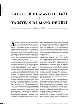 ágora n.º 17 — revista de cultura, ensayo y creación literaria94
cincovillas
A
principios de mayo del año 1421 los campos
de trigo de Tauste verdecían en todo su es-
plendor prometiendo a los campesinos una
magnífica cosecha y a los pastores, forraje suficien-
te para sus ganados. Sin embargo, la mañana de día
7 de mayo vio descender sobre las espigas la aterra-
dora sombra de una inmensa nube de langostas.
Millones de insectos se posaban sobre esos campos,
de donde había de salir el sustento de todo el año.
En poco, todo el cereal sería devorado y solo queda-
ría hambre, desolación y llanto.
La reacción de la villa fue inmediata. No se pue-
de luchar contra una plaga, enviada sin duda por el
propio Dios para castigarnos por nuestros pecados,
pero sí se puede impetrar la protección de los san-
tos para que intercedan por nosotros. Por ello, los
taustanos pusieron el futuro inmediato de la Villa
en manos de San Miguel, arcángel del Señor, cuya
aparición en el monte Gargano se celebraba al día
siguiente, 8 de mayo. Esa madrugada, cuando ya
contaban con hallar los campos devastados, la pla-
ga había desaparecido. Las mieses seguían crecien-
do en los campos intactas; la espiga cuajaba, pronto
se doraría como todos los años y en el verano, des-
pués de la siega y la trilla, el grano iría al molino, de
donde saldrían la harina y los panes que alimenta-
rían al pueblo en invierno. La villa se había salvado.
Entonces el concejo, nuestro Ayuntamiento de
entonces, recordó a quién debía el milagro. El ar-
cángel San Miguel, el día de su fiesta, había actua-
do en su favor y todo el pueblo le quedaba, pues,
obligado. Y como corresponde a gente bien nacida,
reunidos de nuevo solemnemente, esto es lo que vo-
tauste, 8 de mayo de 1421
/
tauste, 8 de mayo de 2021
Enrique Galé
taron como agradecimiento: ni ellos ni sus bestias
ni sus hijos ni sus descendientes olvidarían nunca
lo sucedido y en honor del arcángel, todos los años,
hasta el fin de los tiempos, tal día como ese mismo
8 de mayo, guardarían fiesta absoluta en sus casas
y en sus campos hasta que la procesión en honor
del arcángel atravesara las puertas de la parroquia
de Santa María.
No se conserva el documento original de 1421
redactado por el notario Arnalt d’Estaus pero sí
una copia notarial de 1466, autentificada por su
sucesor, Johan d’Estaus, que asegura sacar el tex-
to de forma fidedigna de los registros originales.
Esta versión del Voto de San Miguel de Tauste no
remite a relatos más o menos legendarios deriva-
dos de la tradición oral sino a un documento escrito
fehaciente procedente de la escribanía oficial de un
notario público del reino de Aragón. La copia me-
dieval del original se conservó en el Archivo Parro-
quial de Santa María hasta 1991 y en la actualidad
forma parte de la colección documental del Arzo-
bispado de Zaragoza.
Desde el 8 de mayo de 1421 han pasado los años,
las décadas, los siglos. Pero durante todo este tiem-
po hasta hoy, seis siglos después, la gente de Tauste
sigue recordando y cumpliendo el voto de 1421, de
acuerdo con lo que establecieron nuestros antepa-
sados. San Miguel se convirtió en el patrono de la
localidad y su festividad del 8 de mayo es aún una
de nuestras grandes fiestas patronales.
En las últimas décadas han desaparecido de
nuestras casas los pesebres, las pocilgas, los cone-
jares… Nuestras «bestias» son hoy gatos, perros o
 