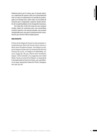 ágora n.º 17 — revista de cultura, ensayo y creación literaria 97
cincovillas
Podemos decir, por lo tanto, que el vínculo afecti-
vo y espiritual de nuestra villa con la festividad del
Voto no solo es tradicional en el sentido de prolon-
gada en el tiempo sino, sobre todo, en el sentido de
esencial para comprender aspectos funda-menta-
les de la espiritualidad y de la etnografía taustanas.
Por todo ello, el día 8 de mayo de 2021 estamos
citados todos los taustanos para una maravillosa
reunión colectiva con nuestro pasado, una ocasión
inmejorable para una gran Conmemoración comu-
nitaria que nuestra villa no dejará pasar.
BIBLIOGRAFÍA
El Voto de San Miguel de Tauste ha sido estudiado re-
cientemente por María del Carmen García Herrero y
María Jesús Torreblanca Gaspar: «San Miguel y la pla-
ga de langosta (Claves para la interpretación del voto
taustano de 1421)», en Aragón en la Edad Media, vol.
10/11 (1993) pp. 281-305 y María Jesús Torreblanca
Gaspar: «Cómo entender a los aragoneses de la Edad
Media: Tauste y el voto de San Miguel», en Actas de las
X Jornadas sobre la Historia de Tauste, 9 al 13 de febre-
ro de 2009, Asociación Cultural El Patiaz, Zaragoza,
2011, pp. 153-176.
 