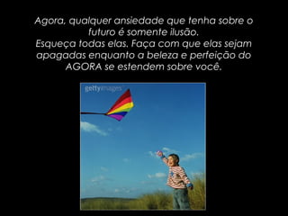 Agora, qualquer ansiedade que tenha sobre oAgora, qualquer ansiedade que tenha sobre o
futuro é somente ilusão.futuro é somente ilusão.
Esqueça todas elas. Faça com que elas sejamEsqueça todas elas. Faça com que elas sejam
apagadas enquanto a beleza e perfeição doapagadas enquanto a beleza e perfeição do
AGORA se estendem sobre você.AGORA se estendem sobre você.
 