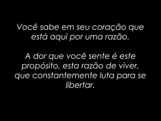 Você sabe em seu coração queVocê sabe em seu coração que
está aqui por uma razão.está aqui por uma razão.
A dor que você sente é esteA dor que você sente é este
propósito, esta razão de viver,propósito, esta razão de viver,
que constantemente luta para seque constantemente luta para se
libertar.libertar.
 