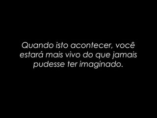 Quando isto acontecer, vocêQuando isto acontecer, você
estará mais vivo do que jamaisestará mais vivo do que jamais
pudesse ter imaginado.pudesse ter imaginado.
 