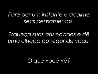 Pare por um instante e acalmePare por um instante e acalme
seus pensamentos.seus pensamentos.
Esqueça suas ansiedades e dêEsqueça suas ansiedades e dê
uma olhada ao redor de você.uma olhada ao redor de você.
O que você vê?O que você vê?
 