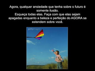 Agora, qualquer ansiedade que tenha sobre o futuro é
somente ilusão.
Esqueça todas elas. Faça com que elas sejam
apagadas enquanto a beleza e perfeição do AGORA se
estendem sobre você.
 