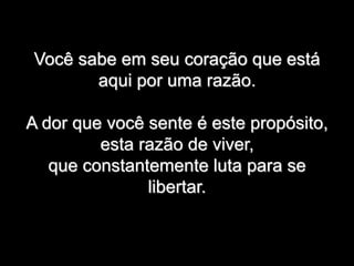Você sabe em seu coração que está
aqui por uma razão.
A dor que você sente é este propósito,
esta razão de viver,
que constantemente luta para se
libertar.
 