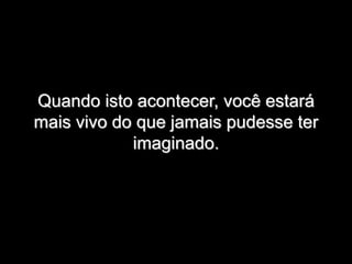 Quando isto acontecer, você estará
mais vivo do que jamais pudesse ter
imaginado.
 