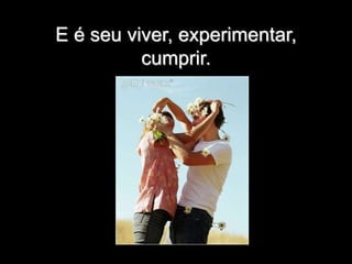 E é seu viver, experimentar,
cumprir.
 
