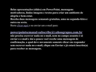 Belas apresentações (slides) em PowerPoint, mensagens
motivadoras, lindas imagens e textos para criar um ambiente de
alegria e bem-estar.
Receba duas mensagens semanais gratuitas, uma na segunda-feira e
outra na sexta.
Basta clicar aqui e ou enviar um e-mail para:
powerpointsemanal-subscribe@yahoogrupos.com.br
não precisa escrever nada no e-mail, nem no campo assunto é só
enviar o e-mail e daí a pouco você recebe uma mensagem de
confirmação, a qual deve novamente somente clicar em responder
sem escrever nada no e-mail, clique em Enviar e já estará inscrito(a)
para receber as mensagens.
 