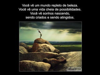 Você vê um mundo repleto de beleza.
Você vê uma vida cheia de possibilidades.
Você vê sonhos nascendo,
sendo criados e sendo atingidos.
 
