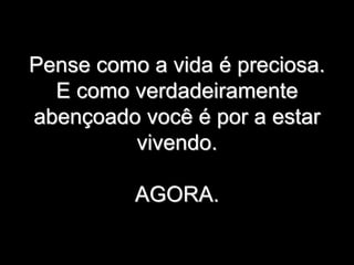 Pense como a vida é preciosa.
E como verdadeiramente
abençoado você é por a estar
vivendo.
AGORA.
 