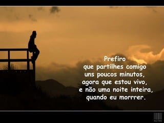 Prefiro  que partilhes comigo  uns poucos minutos,  agora que estou vivo,  e não uma noite inteira,  quando eu morrrer. 