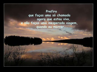 Prefiro  que faças uma só chamada  agora que estou vivo,  e não faças uma inesperada viagem,  quando eu   morrer... 