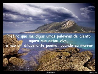 Prefiro que me digas umas palavras de alento  agora que estou vivo,  e não um dilacerante poema, quando eu morrer 