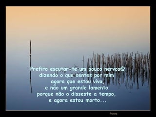 Prefiro escutar-te um pouco nervos@  dizendo o que sentes por mim  agora que estou vivo, e não um grande lamento  porque não o disseste a tempo,  e agora estou morto... 