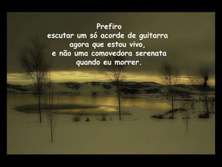 Prefiro  escutar um só acorde de guitarra  agora que estou vivo,  e não uma comovedora serenata quando eu morrer. 