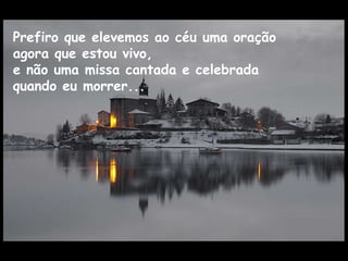 Prefiro que elevemos ao céu uma oração  agora que estou vivo,  e não uma missa cantada e celebrada  quando eu morrer... 