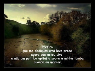 Prefiro  que me dediques uma leve prece  agora que estou vivo,  e não um político epitáfio sobre a minha tumba  quando eu morrer. 