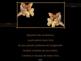 Quando isto acontecer, você estará mais vivo do que jamais pudesse ter imaginado. Inspire a beleza ao seu redor, a beleza e riqueza de estar vivo. Quando isto acontecer, você estará mais vivo do que jamais pudesse ter imaginado. Inspire a beleza ao seu redor, a beleza e riqueza de estar vivo. 