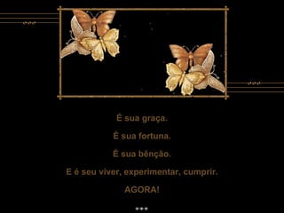É sua graça. É sua fortuna. É sua bênção. E é seu viver, experimentar, cumprir. AGORA! É sua graça. É sua fortuna. É sua bênção. E é seu viver, experimentar, cumprir. AGORA! 