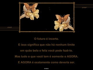 O futuro é incerto. E isso significa que não há nenhum limite em quão belo e feliz você pode fazê-lo. Mas tudo o que você tem é somente o AGORA. E AGORA é exatamente como deveria ser. O futuro é incerto. E isso significa que não há nenhum limite em quão belo e feliz você pode fazê-lo. Mas tudo o que você tem é somente o AGORA. E AGORA é exatamente como deveria ser. 
