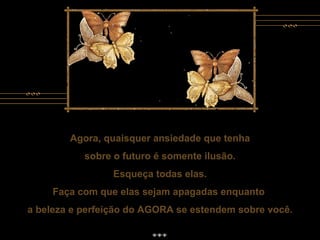 Agora, quaisquer ansiedade que tenha sobre o futuro é somente ilusão. Esqueça todas elas. Faça com que elas sejam apagadas enquanto  a beleza e perfeição do AGORA se estendem sobre você. Agora, quaisquer ansiedade que tenha sobre o futuro é somente ilusão. Esqueça todas elas. Faça com que elas sejam apagadas enquanto  a beleza e perfeição do AGORA se estendem sobre você. 