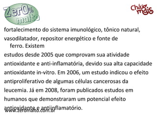 www.zeromalto.com.brwww.zeromalto.com.br
fortalecimento do sistema imunológico, tônico natural,
vasodilatador, repositor energético e fonte de
ferro. Existem
estudos desde 2005 que comprovam sua atividade
antioxidante e anti-inflamatória, devido sua alta capacidade
antioxidante in-vitro. Em 2006, um estudo indicou o efeito
antiproliferativo de algumas células cancerosas da
leucemia. Já em 2008, foram publicados estudos em
humanos que demonstraram um potencial efeito
antioxidante e antiinflamatório.
 