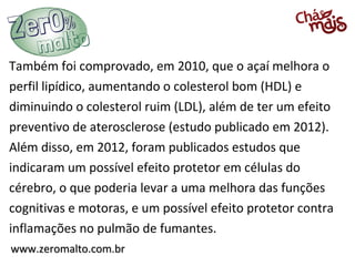 www.zeromalto.com.brwww.zeromalto.com.br
Também foi comprovado, em 2010, que o açaí melhora o
perfil lipídico, aumentando o colesterol bom (HDL) e
diminuindo o colesterol ruim (LDL), além de ter um efeito
preventivo de aterosclerose (estudo publicado em 2012).
Além disso, em 2012, foram publicados estudos que
indicaram um possível efeito protetor em células do
cérebro, o que poderia levar a uma melhora das funções
cognitivas e motoras, e um possível efeito protetor contra
inflamações no pulmão de fumantes.
 
