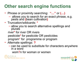 Other search engine functions
• Phrase or proximity searching: “…” or (…)
– allows you to search for an exact phrase, e.g.
pests and (bean cultivation)
• Truncation/wildcards: *
– allow you to search alternative spellings and
plurals
river* for river OR rivers
pesticide* for pesticide OR pesticides
program* for programme or program
• Alternate spellings: ?
– can be used to substitute for characters anywhere
in a word
wom?n for woman or women
 