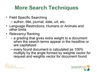 More Search Techniques
• Field Specific Searching
– author, title, journal, date, url, etc.
• Language Restrictions, Humans or Animals and
other limits
• Relevancy Ranking
– a grading that gives extra weight to a document
when the search terms appear in the headline or
are capitalized
– every found document is calculated as 100%
multiply by the angle formed by weights vector for
request and weights vector for document found
 
