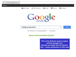 Google Scholar –
scholar.google.com
provides a simple way to broadly
search for scholarly literature
This is the Scholar search engine
-scholar.google.com
Queries are typed into the Search
box – maize production in this case
 