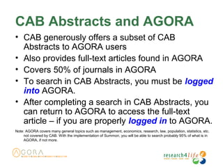 CAB Abstracts and AGORA
• CAB generously offers a subset of CAB
Abstracts to AGORA users
• Also provides full-text articles found in AGORA
• Covers 50% of journals in AGORA
• To search in CAB Abstracts, you must be logged
into AGORA.
• After completing a search in CAB Abstracts, you
can return to AGORA to access the full-text
article – if you are properly logged in to AGORA.
Note: AGORA covers many general topics such as management, economics, research, law, population, statistics, etc.
not covered by CAB. With the implementation of Summon, you will be able to search probably 95% of what is in
AGORA, if not more.
 