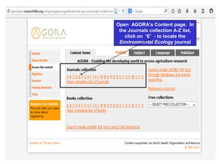 Open AGORA’s Content page. In
the Journals collection A-Z list,
click on ‘E’ - to locate the
Environmental Ecology journal
 