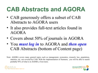 CAB Abstracts and AGORA
• CAB generously offers a subset of CAB
Abstracts to AGORA users
• It also provides full-text articles found in
AGORA
• Covers about 50% of journals in AGORA
• You must log in to AGORA and then open
CAB Abstracts (bottom of Content page)
Note: AGORA covers many general topics such as management, economics, research, law, population,
statistics, etc. not covered by CAB. With the implementation of Summon, you will be able to search
probably 95% of what is in AGORA, if not more.
 