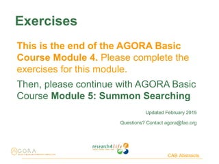CAB Abstracts
Exercises
This is the end of the AGORA Basic
Course Module 4. Please complete the
exercises for this module.
Then, please continue with AGORA Basic
Course Module 5: Summon Searching
Updated February 2015
Questions? Contact agora@fao.org
 