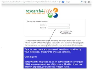 Type in user name and password exactly as provided by
your institution. Passwords are case-sensitive.
Click Sign In
Note: With the migration to a new authentication server (Jan
2014), we recommend use of Chrome or Mozilla. If you use
Internet Explorer, you will need to login twice.
 