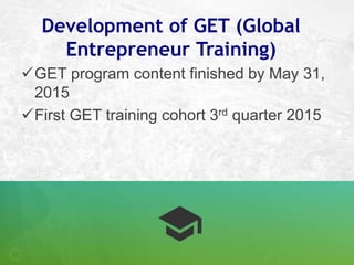 Development of GET (Global
Entrepreneur Training)
GET program content finished by May 31,
2015
First GET training cohort...