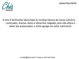www.chia.ind.br




A chia é facilmente adicionada às receitas básicas da nossa culinária,
   como pães, massas, bolos e alimentos salgados, pois não altera o
      sabor das preparações e ainda agrega um valor nutricional.




                contato@chia.ind.br / Telefone: (49) 3433.0100
 