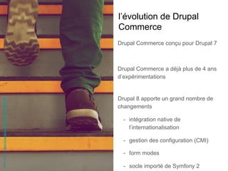 l’évolution de Drupal
Commerce
Drupal Commerce conçu pour Drupal 7
Drupal Commerce a déjà plus de 4 ans
d’expérimentations
Drupal 8 apporte un grand nombre de
changements
-  intégration native de
l’internationalisation
-  gestion des configuration (CMI)
-  form modes
-  socle importé de Symfony 2
JakeHills-https://unsplash.com/photos/bt-Sc22W-BE
 
