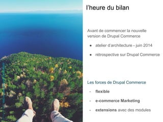 Avant de commencer la nouvelle
version de Drupal Commerce
●  atelier d’architecture - juin 2014
●  rétrospective sur Drupal Commerce
Les forces de Drupal Commerce
-  flexible
-  e-commerce Marketing
-  extensions avec des modules
l’heure du bilan
MickeyO'neil-https://unsplash.com/photos/GSzD6vGIWKM
 