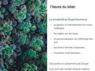 l’heure du bilan
La complexité de Drupal Commerce
-  la gestion à l’international d’un multi-
catalogue
-  les règles sur les taxes
-  la personnalisation de l’affichage des
prix
-  les divers formats d’adresses
-  la gestion multi-boutique, ...
Ces points ne concernent pas Drupal
mais sont des problématiques métiers
AnnieSpratt-https://unsplash.com/photos/8mqOw4DBBSg
 