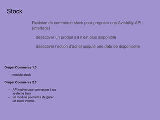 Stock
Revision de commerce stock pour proposer une Aviability API
(interface)
désactiver un produit s’il n’est plus disponible
désactiver l’action d’achat jusqu’à une date de disponibilité
Drupal Commerce 1.0
-  module stock
Drupal Commerce 2.0
-  API native pour connexion à un
système tiers
-  un module permettra de gérer
un stock interne
 