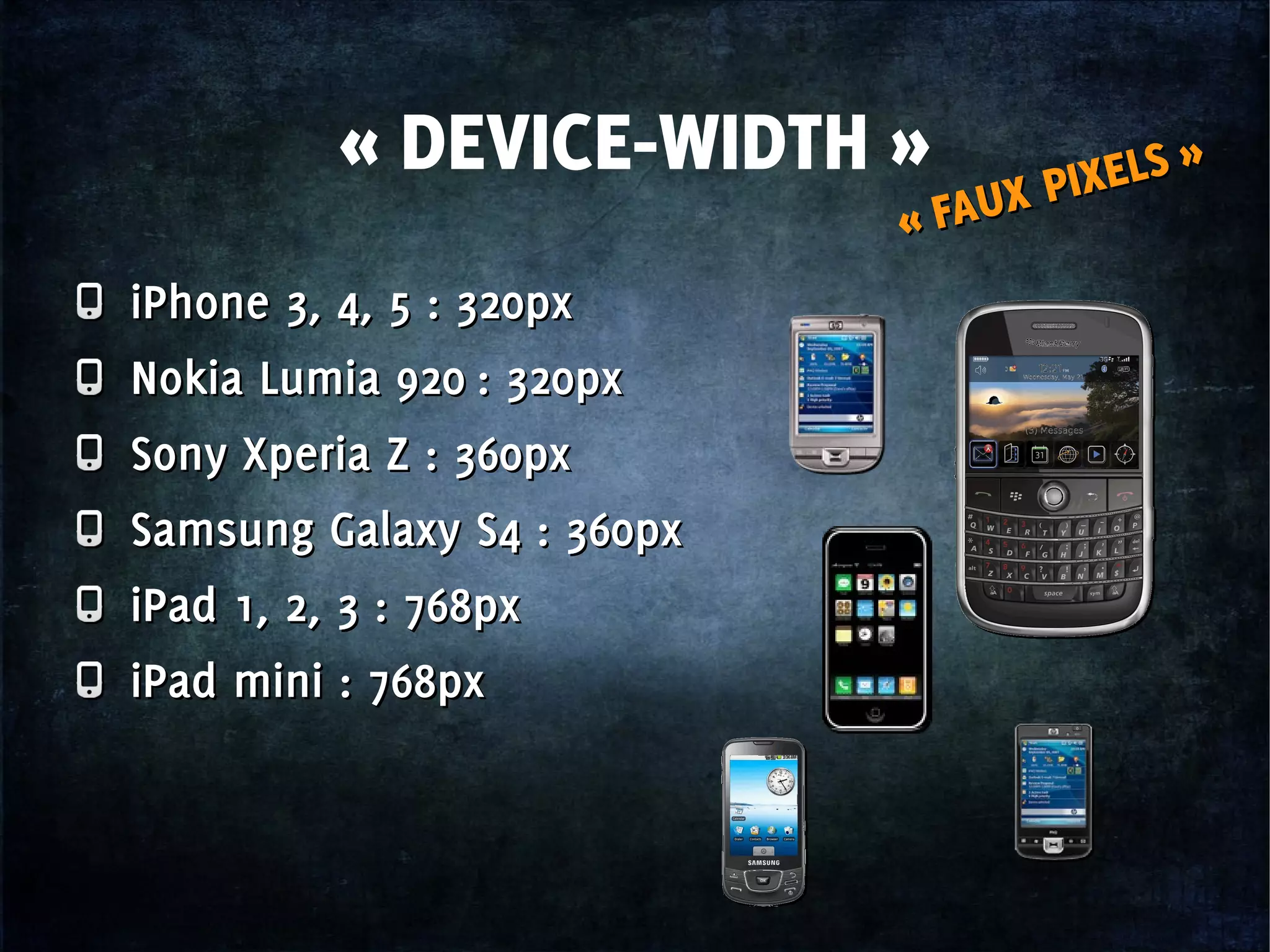 « DEVICE-WIDTH »
« FAUX PIXELS »
« FAUX PIXELS »
iPhone 3, 4, 5 : 320px
Nokia Lumia 920 : 320px
Sony Xperia Z : 360px
Samsung Galaxy S4 : 360px
iPad 1, 2, 3 : 768px
iPad mini : 768px
iPhone 3, 4, 5 : 320px
Nokia Lumia 920 : 320px
Sony Xperia Z : 360px
Samsung Galaxy S4 : 360px
iPad 1, 2, 3 : 768px
iPad mini : 768px
 
