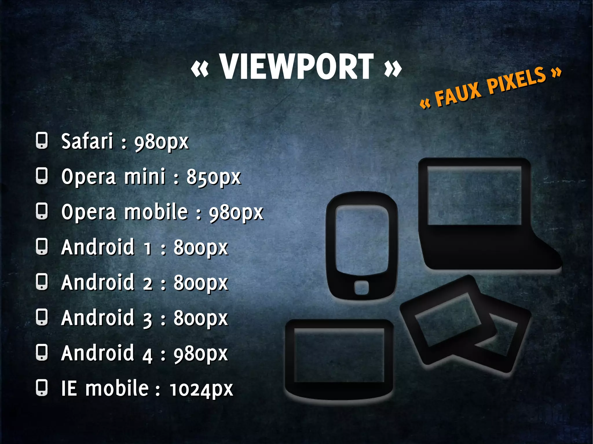 « VIEWPORT »
« FAUX PIXELS »
« FAUX PIXELS »
Safari : 980px
Opera mini : 850px
Opera mobile : 980px
Android 1 : 800px
Android 2 : 800px
Android 3 : 800px
Android 4 : 980px
IE mobile : 1024px
Safari : 980px
Opera mini : 850px
Opera mobile : 980px
Android 1 : 800px
Android 2 : 800px
Android 3 : 800px
Android 4 : 980px
IE mobile : 1024px
 