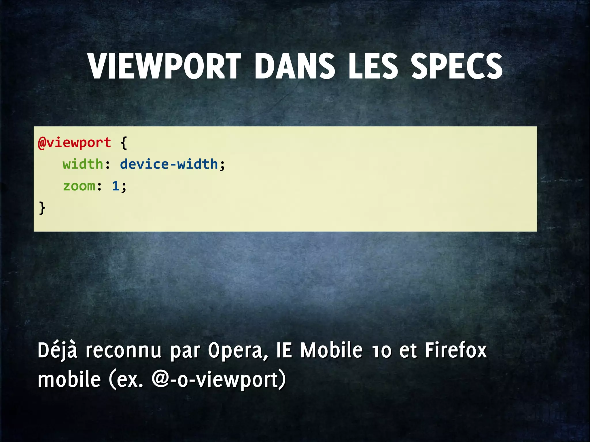 VIEWPORT DANS LES SPECS
@viewport {
width: device-width;
zoom: 1;
}
Déjà reconnu par Opera, IE Mobile 10 et Firefox
mobile (ex. @-o-viewport)
Déjà reconnu par Opera, IE Mobile 10 et Firefox
mobile (ex. @-o-viewport)
 