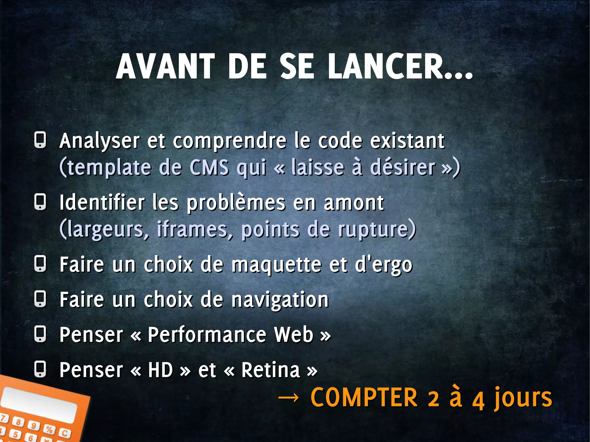 AVANT DE SE LANCER...
Analyser et comprendre le code existant
(template de CMS qui « laisse à désirer »)
Identifier les problèmes en amont
(largeurs, iframes, points de rupture)
Faire un choix de maquette et d'ergo
Faire un choix de navigation
Penser « Performance Web »
Penser « HD » et « Retina »
Analyser et comprendre le code existant
(template de CMS qui « laisse à désirer »)
Identifier les problèmes en amont
(largeurs, iframes, points de rupture)
Faire un choix de maquette et d'ergo
Faire un choix de navigation
Penser « Performance Web »
Penser « HD » et « Retina »
→ COMPTER 2 à 4 jours→ COMPTER 2 à 4 jours
 