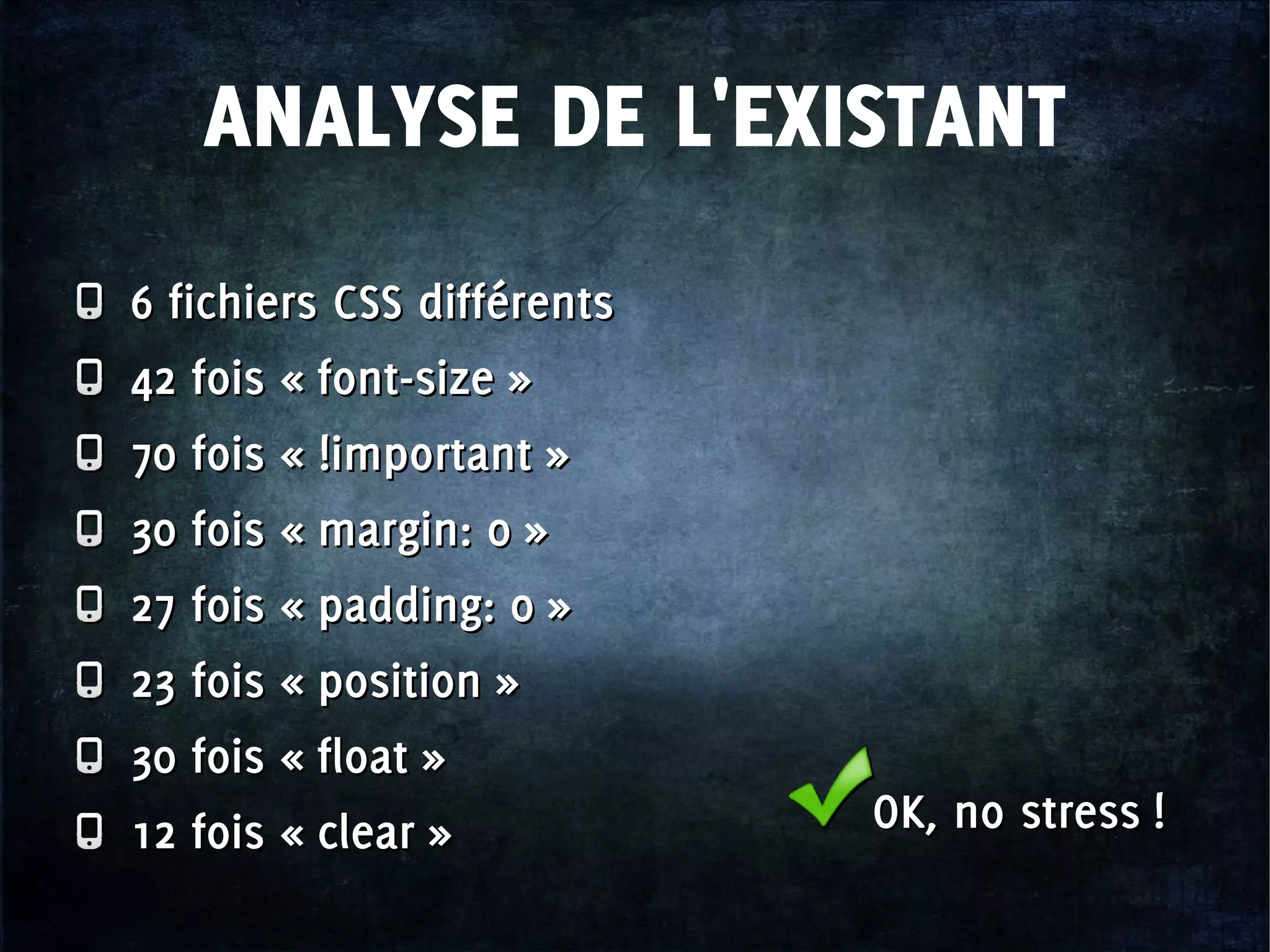 ANALYSE DE L'EXISTANT
6 fichiers CSS différents
42 fois « font-size »
70 fois « !important »
30 fois « margin: 0 »
27 fois « padding: 0 »
23 fois « position »
30 fois « float »
12 fois « clear »
6 fichiers CSS différents
42 fois « font-size »
70 fois « !important »
30 fois « margin: 0 »
27 fois « padding: 0 »
23 fois « position »
30 fois « float »
12 fois « clear » OK, no stress !OK, no stress !
 