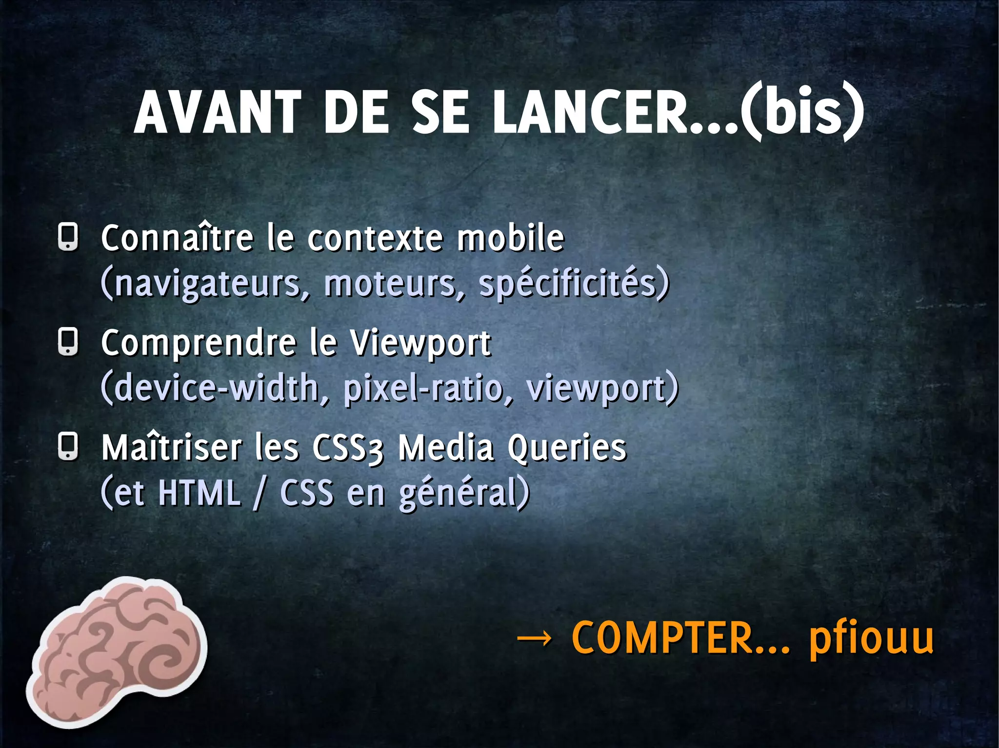 AVANT DE SE LANCER...(bis)
Connaître le contexte mobile
(navigateurs, moteurs, spécificités)
Comprendre le Viewport
(device-width, pixel-ratio, viewport)
Maîtriser les CSS3 Media Queries
(et HTML / CSS en général)
Connaître le contexte mobile
(navigateurs, moteurs, spécificités)
Comprendre le Viewport
(device-width, pixel-ratio, viewport)
Maîtriser les CSS3 Media Queries
(et HTML / CSS en général)
→ COMPTER... pfiouu→ COMPTER... pfiouu
 