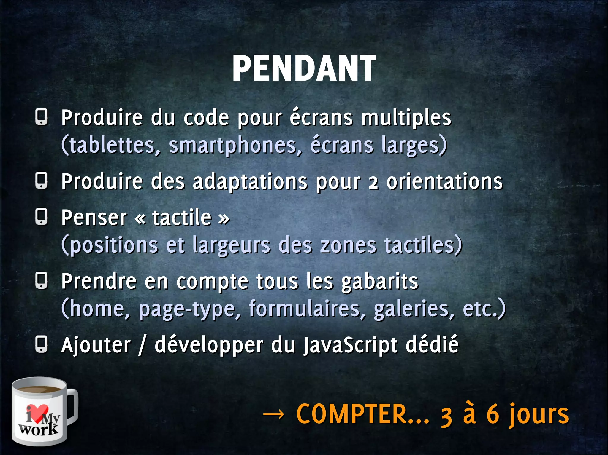 PENDANT
Produire du code pour écrans multiples
(tablettes, smartphones, écrans larges)
Produire des adaptations pour 2 orientations
Penser « tactile »
(positions et largeurs des zones tactiles)
Prendre en compte tous les gabarits
(home, page-type, formulaires, galeries, etc.)
Ajouter / développer du JavaScript dédié
Produire du code pour écrans multiples
(tablettes, smartphones, écrans larges)
Produire des adaptations pour 2 orientations
Penser « tactile »
(positions et largeurs des zones tactiles)
Prendre en compte tous les gabarits
(home, page-type, formulaires, galeries, etc.)
Ajouter / développer du JavaScript dédié
→ COMPTER... 3 à 6 jours→ COMPTER... 3 à 6 jours
 