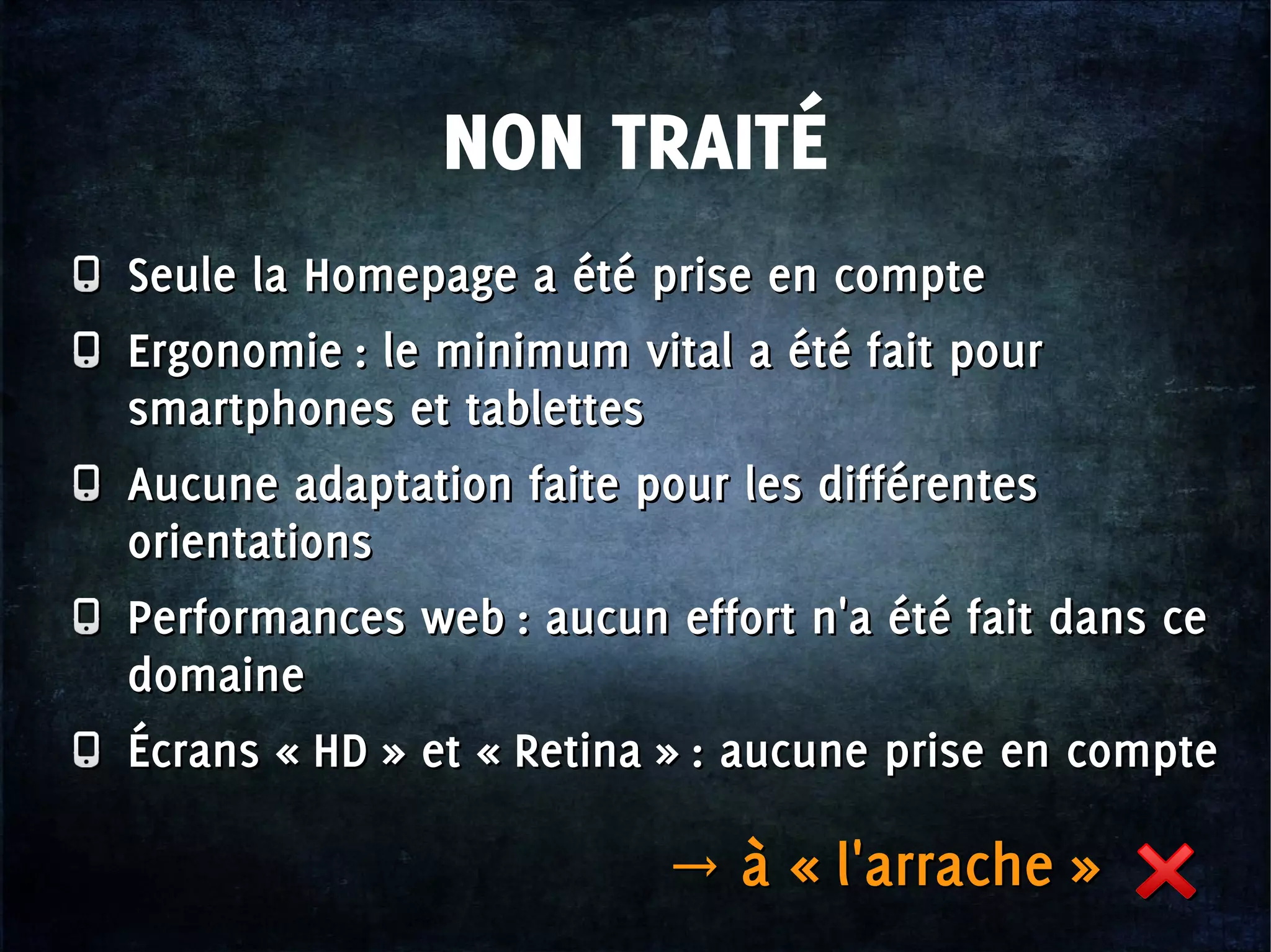 NON TRAITÉ
Seule la Homepage a été prise en compte
Ergonomie : le minimum vital a été fait pour
smartphones et tablettes
Aucune adaptation faite pour les différentes
orientations
Performances web : aucun effort n'a été fait dans ce
domaine
Écrans « HD » et « Retina » : aucune prise en compte
Seule la Homepage a été prise en compte
Ergonomie : le minimum vital a été fait pour
smartphones et tablettes
Aucune adaptation faite pour les différentes
orientations
Performances web : aucun effort n'a été fait dans ce
domaine
Écrans « HD » et « Retina » : aucune prise en compte
→ à « l'arrache »→ à « l'arrache »
 